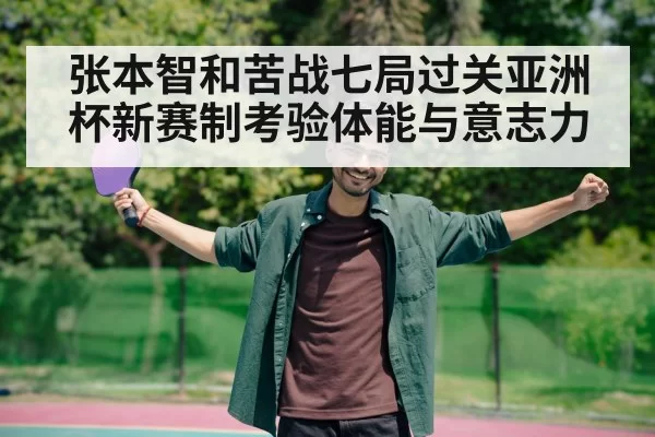 张本智和苦战七局过关亚洲杯新赛制考验体能与意志力