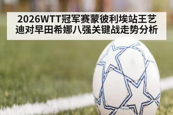 2026WTT冠军赛蒙彼利埃站王艺迪对早田希娜八强关键战走势分析